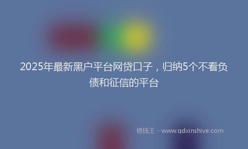 2025年最新黑户平台网贷口子，归纳5个不看负债和征信的平台