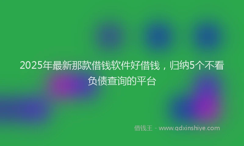 2025年最新那款借钱软件好借钱，归纳5个不看负债查询的平台