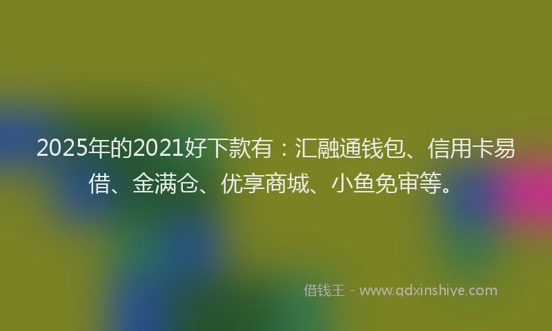 2025年的2021好下款有：汇融通钱包、信用卡易借、金满仓、优享商城、小鱼免审等。