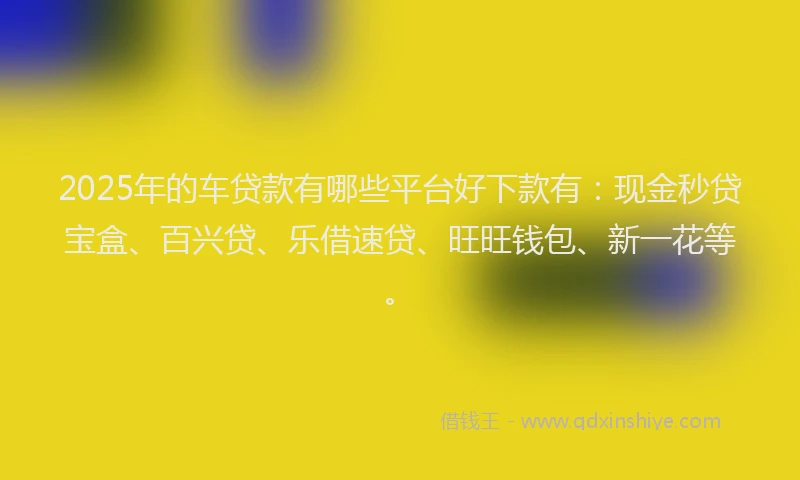 2025年的车贷款有哪些平台好下款有：现金秒贷宝盒、百兴贷、乐借速贷、旺旺钱包、新一花等。
