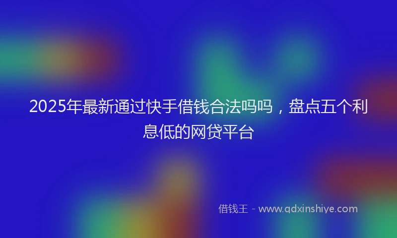 2025年最新通过快手借钱合法吗吗，盘点五个利息低的网贷平台