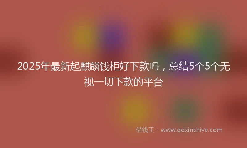 2025年最新起麒麟钱柜好下款吗，总结5个5个无视一切下款的平台