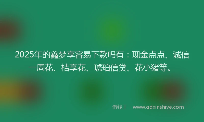 2025年的鑫梦享容易下款吗有：现金点点、诚信一周花、桔享花、琥珀信贷、花小猪等。