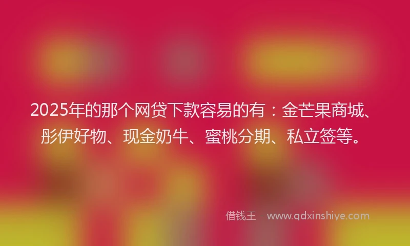 2025年的那个网贷下款容易的有：金芒果商城、彤伊好物、现金奶牛、蜜桃分期、私立签等。