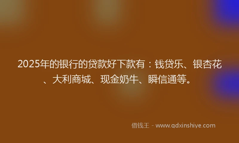 2025年的银行的贷款好下款有：钱贷乐、银杏花、大利商城、现金奶牛、瞬信通等。