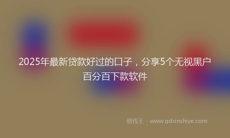 2025年最新贷款好过的口子，分享5个无视黑户百分百下款软件
