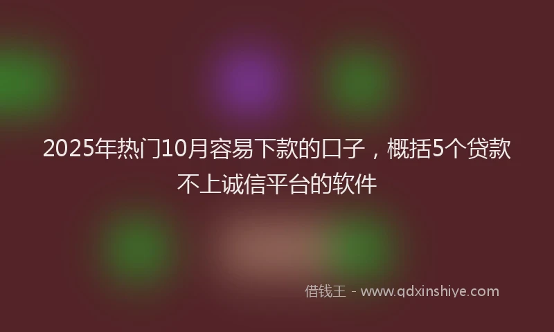 2025年热门10月容易下款的口子，概括5个贷款不上诚信平台的软件