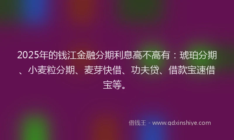 2025年的钱江金融分期利息高不高有：琥珀分期、小麦粒分期、麦芽快借、功夫贷、借款宝速借宝等。