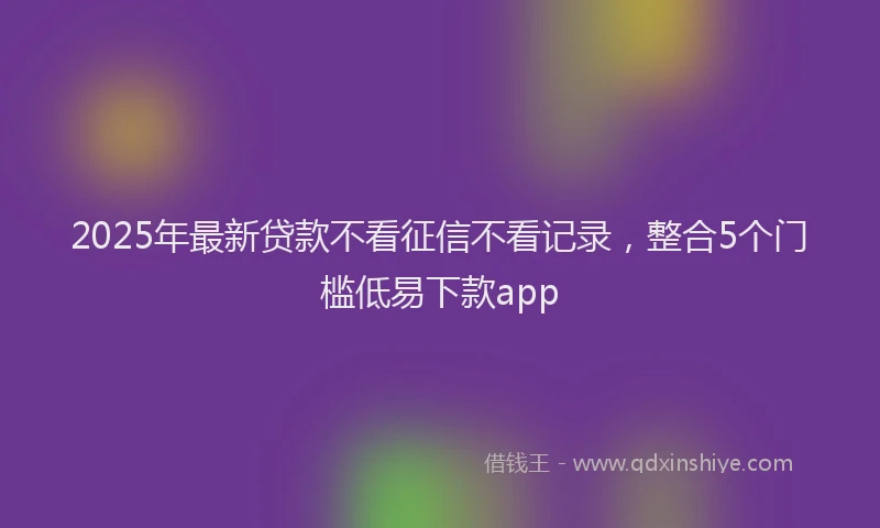 2025年最新贷款不看征信不看记录，整合5个门槛低易下款app