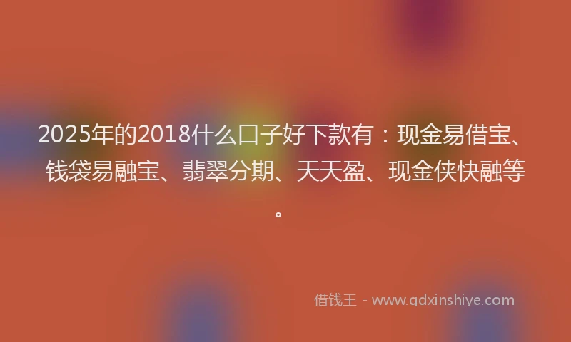 2025年的2018什么口子好下款有：现金易借宝、钱袋易融宝、翡翠分期、天天盈、现金侠快融等。