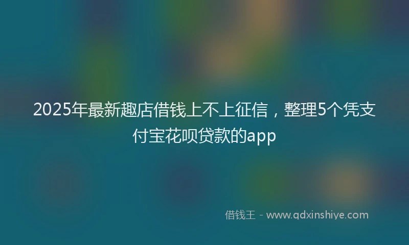 2025年最新趣店借钱上不上征信，整理5个凭支付宝花呗贷款的app