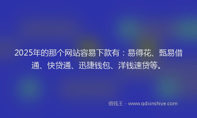 2025年的那个网站容易下款有：易得花、甄易借通、快贷通、迅捷钱包、洋钱速贷等。