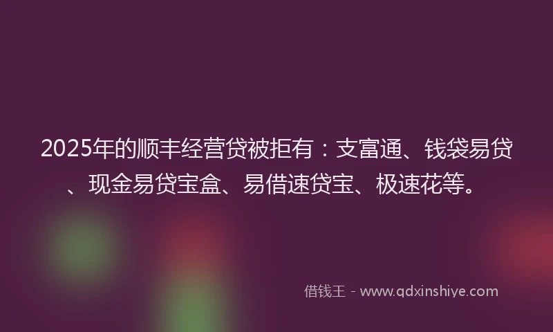 2025年的顺丰经营贷被拒有：支富通、钱袋易贷、现金易贷宝盒、易借速贷宝、极速花等。