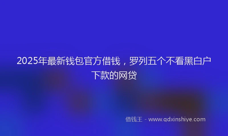 2025年最新钱包官方借钱，罗列五个不看黑白户下款的网贷