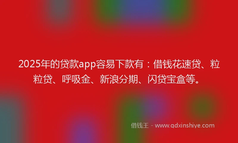 2025年的贷款app容易下款有：借钱花速贷、粒粒贷、呼吸金、新浪分期、闪贷宝盒等。