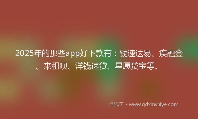 2025年的那些app好下款有：钱速达易、疾融金、来租呗、洋钱速贷、星愿贷宝等。