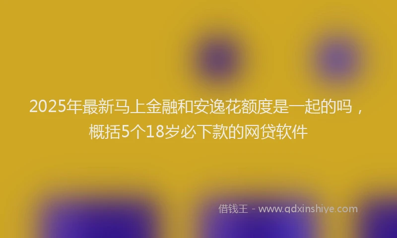 2025年最新马上金融和安逸花额度是一起的吗，概括5个18岁必下款的网贷软件