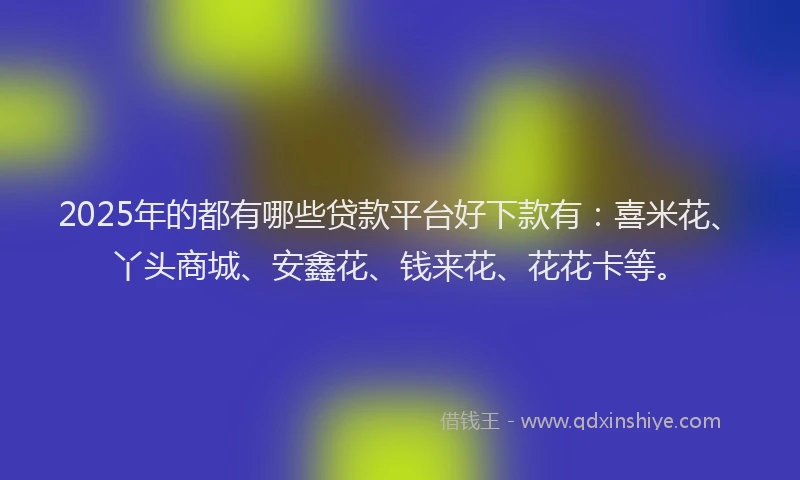 2025年的都有哪些贷款平台好下款有：喜米花、丫头商城、安鑫花、钱来花、花花卡等。
