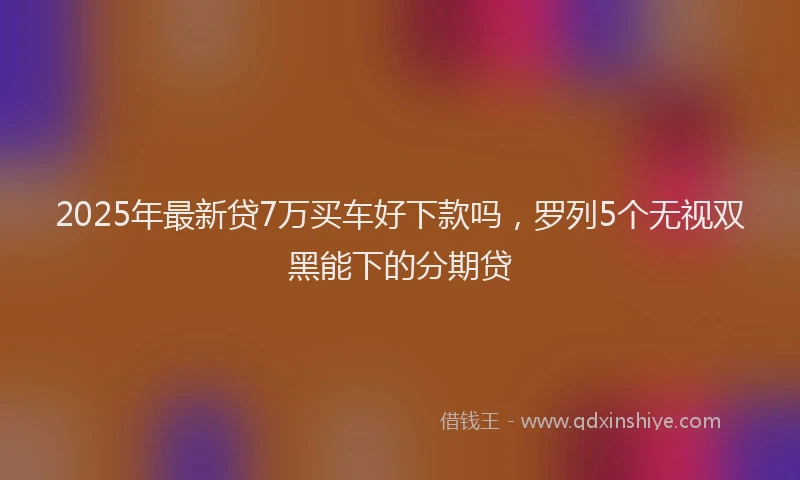 2025年最新贷7万买车好下款吗，罗列5个无视双黑能下的分期贷