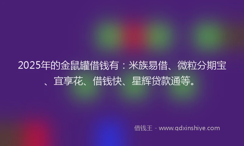 2025年的金鼠罐借钱有：米族易借、微粒分期宝、宜享花、借钱快、星辉贷款通等。