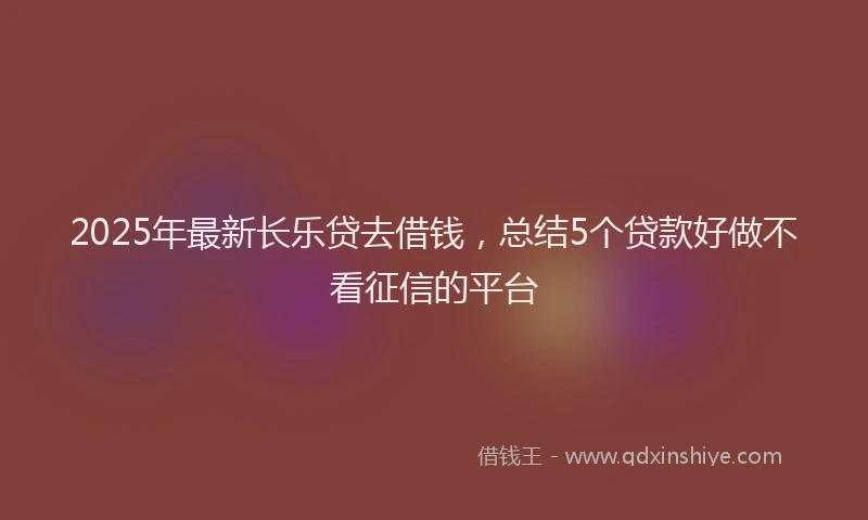 2025年最新长乐贷去借钱，总结5个贷款好做不看征信的平台