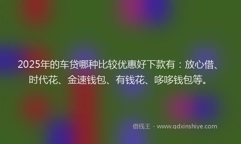 2025年的车贷哪种比较优惠好下款有：放心借、时代花、金速钱包、有钱花、哆哆钱包等。