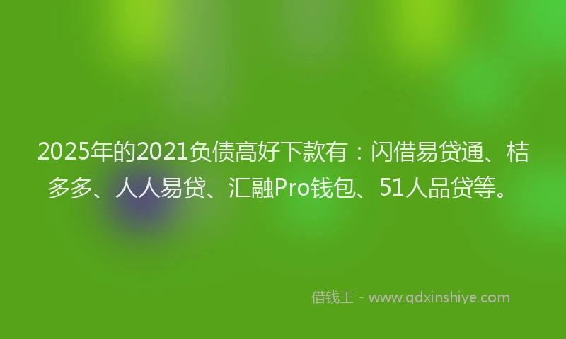 2025年的2021负债高好下款有：闪借易贷通、桔多多、人人易贷、汇融Pro钱包、51人品贷等。