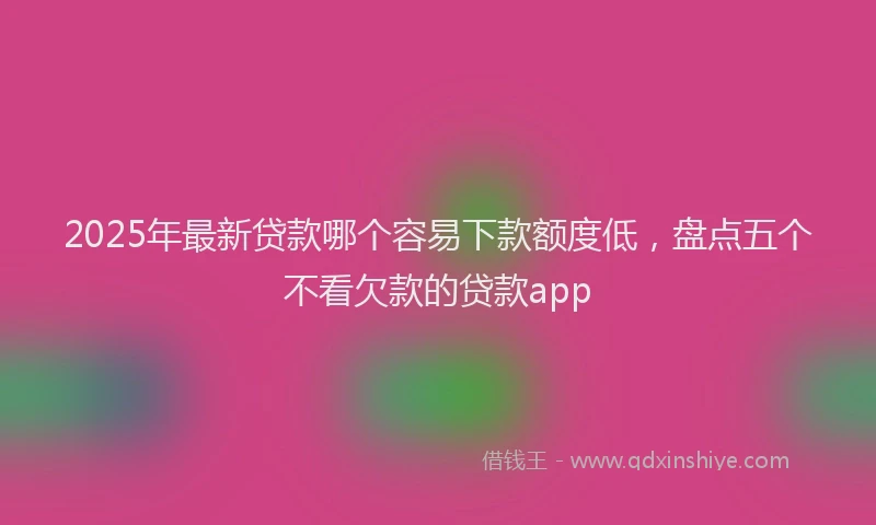 2025年最新贷款哪个容易下款额度低，盘点五个不看欠款的贷款app