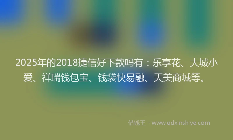 2025年的2018捷信好下款吗有：乐享花、大城小爱、祥瑞钱包宝、钱袋快易融、天美商城等。