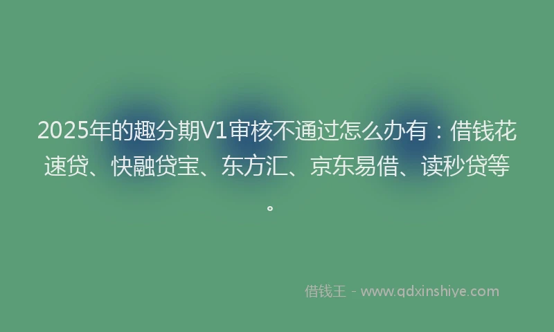 2025年的趣分期V1审核不通过怎么办有：借钱花速贷、快融贷宝、东方汇、京东易借、读秒贷等。