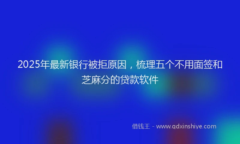 2025年最新银行被拒原因，梳理五个不用面签和芝麻分的贷款软件