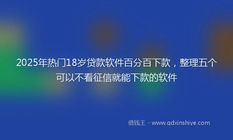 2025年热门18岁贷款软件百分百下款，整理五个可以不看征信就能下款的软件