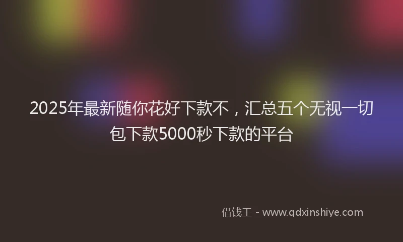2025年最新随你花好下款不，汇总五个无视一切包下款5000秒下款的平台