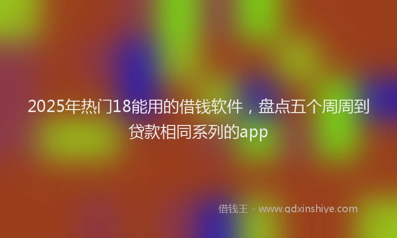 2025年热门18能用的借钱软件，盘点五个周周到贷款相同系列的app