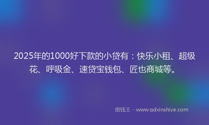 2025年的1000好下款的小贷有：快乐小租、超级花、呼吸金、速贷宝钱包、匠也商城等。