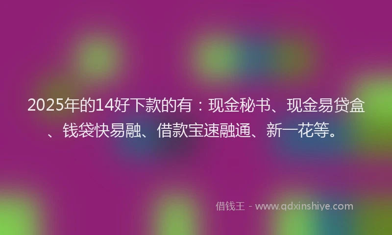 2025年的14好下款的有：现金秘书、现金易贷盒、钱袋快易融、借款宝速融通、新一花等。