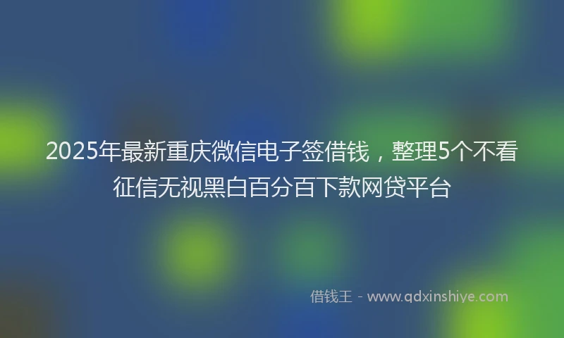 2025年最新重庆微信电子签借钱，整理5个不看征信无视黑白百分百下款网贷平台