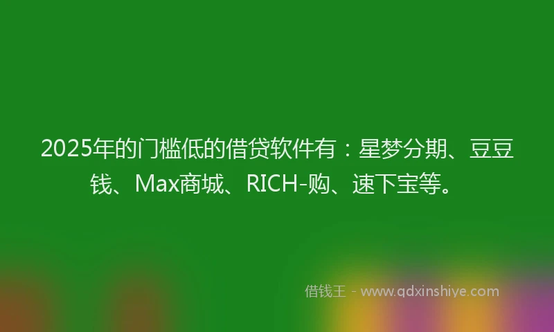 2025年的门槛低的借贷软件有：星梦分期、豆豆钱、Max商城、RICH-购、速下宝等。