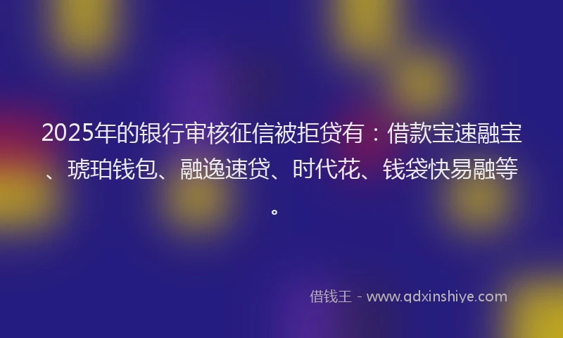 2025年的银行审核征信被拒贷有：借款宝速融宝、琥珀钱包、融逸速贷、时代花、钱袋快易融等。
