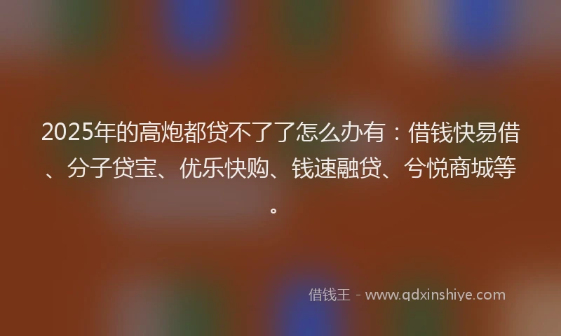 2025年的高炮都贷不了了怎么办有：借钱快易借、分子贷宝、优乐快购、钱速融贷、兮悦商城等。