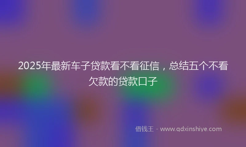 2025年最新车子贷款看不看征信，总结五个不看欠款的贷款口子