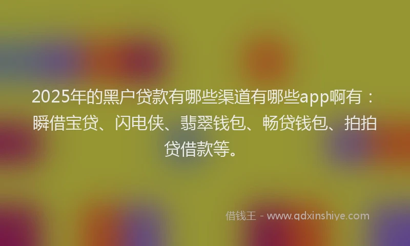 2025年的黑户贷款有哪些渠道有哪些app啊有：瞬借宝贷、闪电侠、翡翠钱包、畅贷钱包、拍拍贷借款等。