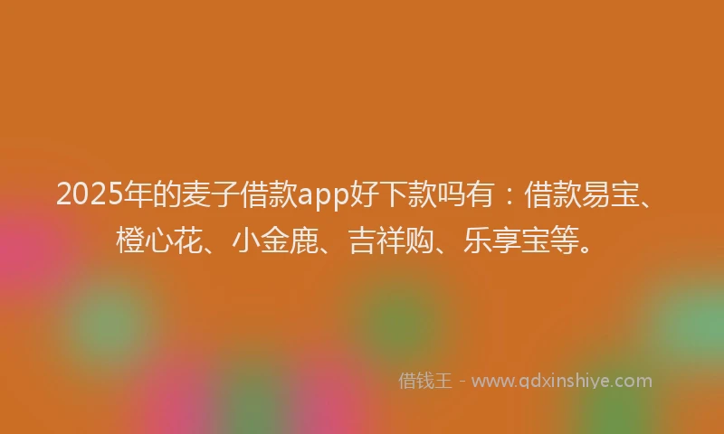 2025年的麦子借款app好下款吗有：借款易宝、橙心花、小金鹿、吉祥购、乐享宝等。