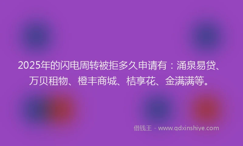2025年的闪电周转被拒多久申请有：涌泉易贷、万贝租物、橙丰商城、桔享花、金满满等。