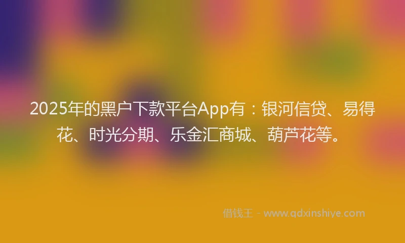 2025年的黑户下款平台App有：银河信贷、易得花、时光分期、乐金汇商城、葫芦花等。