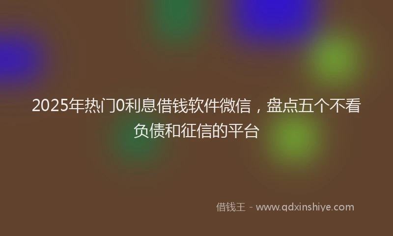 2025年热门0利息借钱软件微信，盘点五个不看负债和征信的平台