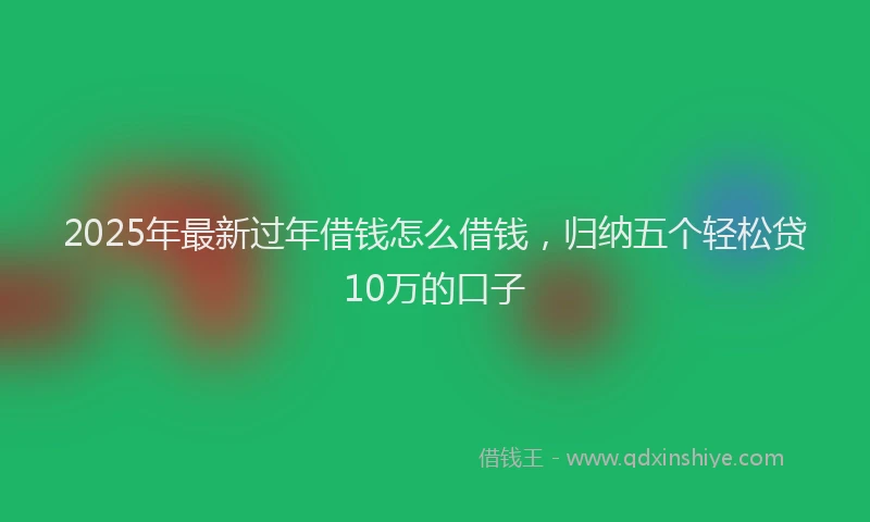 2025年最新过年借钱怎么借钱，归纳五个轻松贷10万的口子