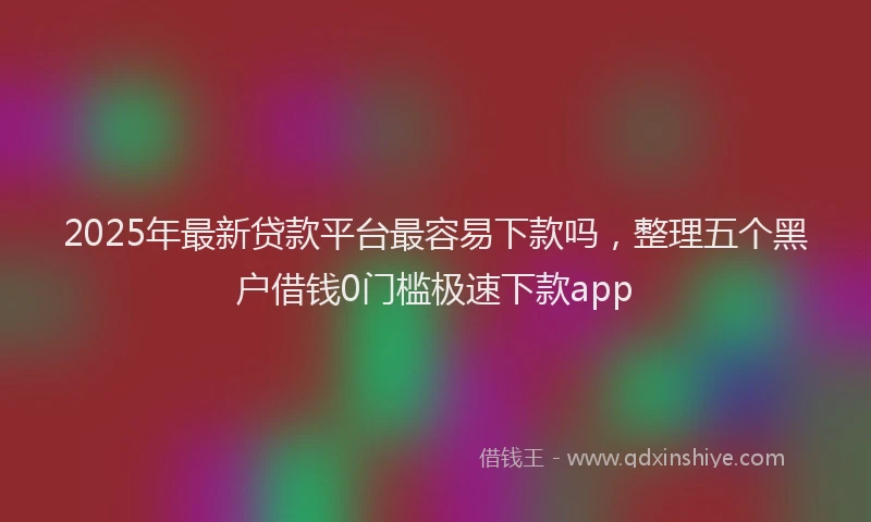 2025年最新贷款平台最容易下款吗，整理五个黑户借钱0门槛极速下款app