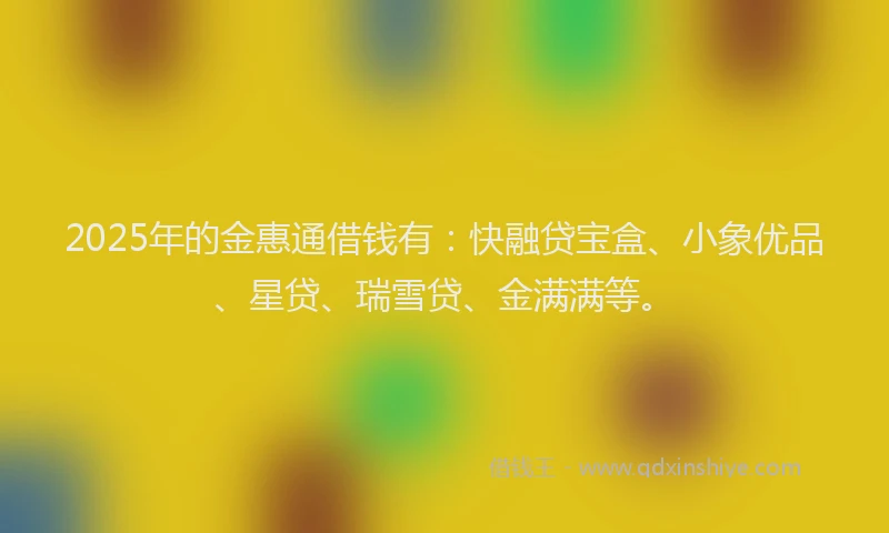 2025年的金惠通借钱有：快融贷宝盒、小象优品、星贷、瑞雪贷、金满满等。