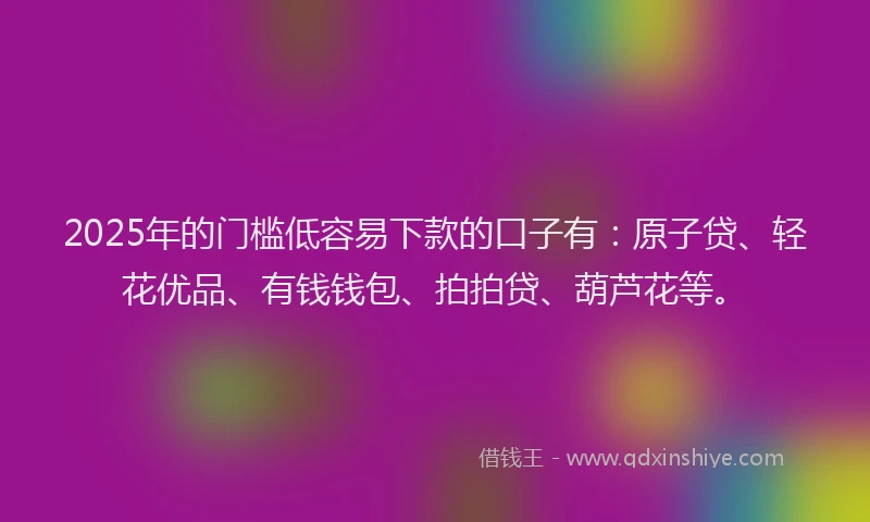 2025年的门槛低容易下款的口子有：原子贷、轻花优品、有钱钱包、拍拍贷、葫芦花等。